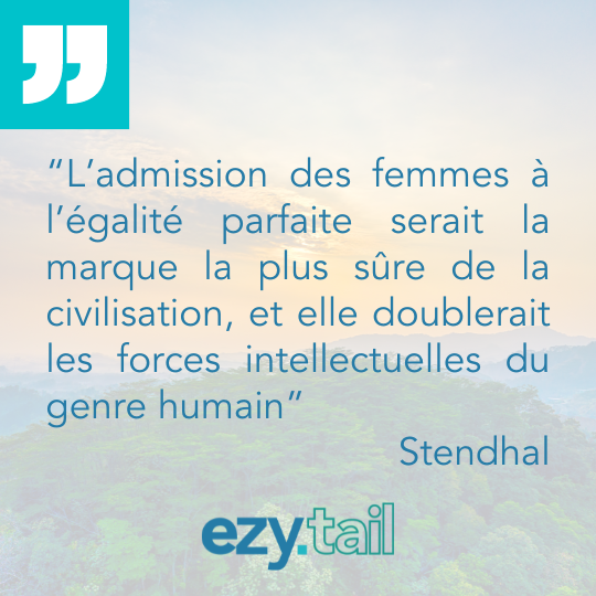 "L’admission des femmes à l’égalité parfaite serait la marque la plus sûre de la civilisation, et elle doublerait les forces intellectuelles du genre humain." – Stendhal